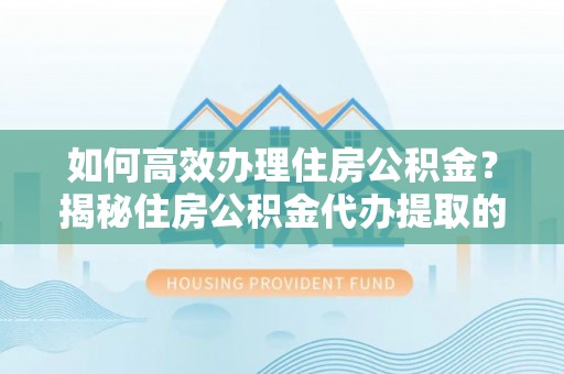 湘西如何高效办理住房公积金？揭秘住房公积金代办提取的全流程与优势