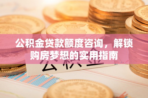 湘西公积金贷款额度咨询，解锁购房梦想的实用指南
