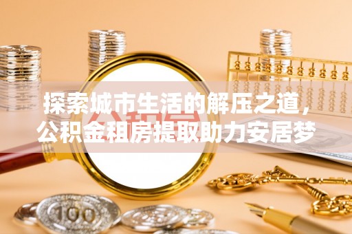 湘西探索城市生活的解压之道，公积金租房提取助力安居梦想