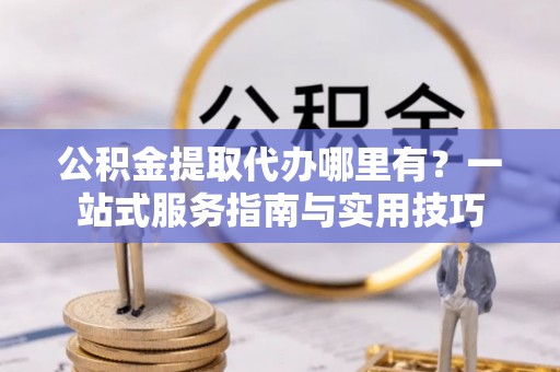 湘西公积金提取代办哪里有？一站式服务指南与实用技巧