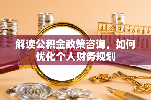 湘西解读公积金政策咨询，如何优化个人财务规划