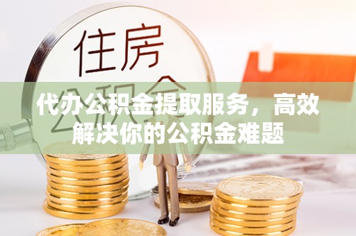 湘西代办公积金提取服务，高效解决你的公积金难题
