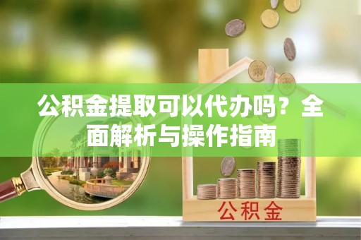 湘西公积金提取可以代办吗？全面解析与操作指南
