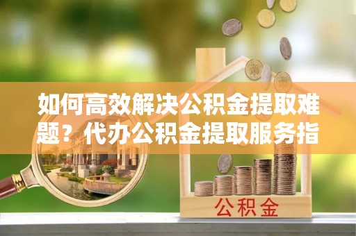湘西如何高效解决公积金提取难题？代办公积金提取服务指南