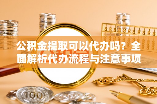 湘西公积金提取可以代办吗？全面解析代办流程与注意事项