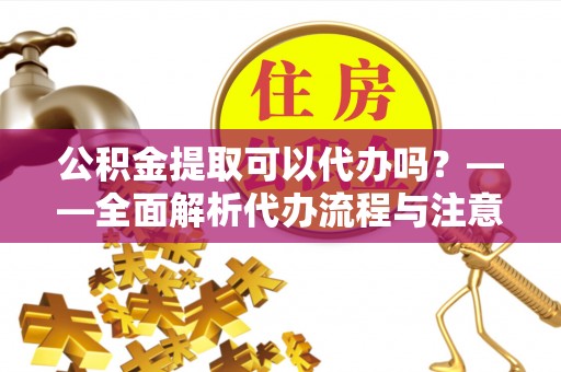 湘西公积金提取可以代办吗？——全面解析代办流程与注意事项