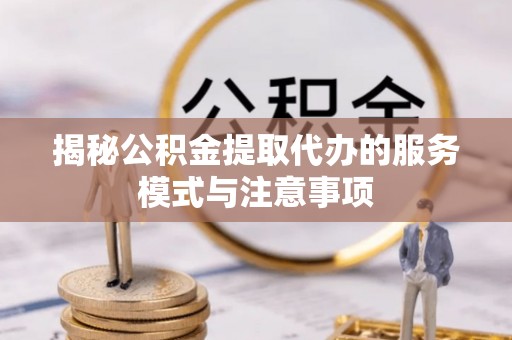 湘西揭秘公积金提取代办的服务模式与注意事项